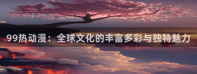 3d动漫里番动漫：99热动漫：全球文化的丰富多彩与独特魅力