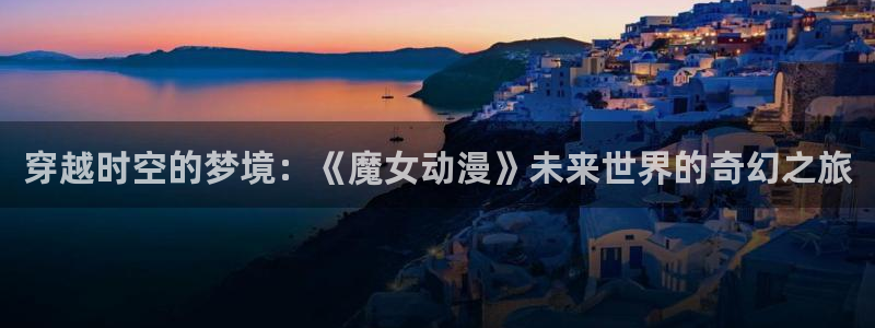 韩国里番动漫：穿越时空的梦境：《魔女动漫》未来世界的奇幻之旅